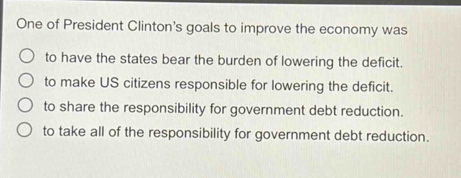 one of president clintons goals to improve the economy was\nto have the states bear the burden of lowering the deficit.\nto make us citizens responsible for lowering the deficit.\nto share the responsibility for government debt reduction.\nto take all of the responsibility for government debt reduction.