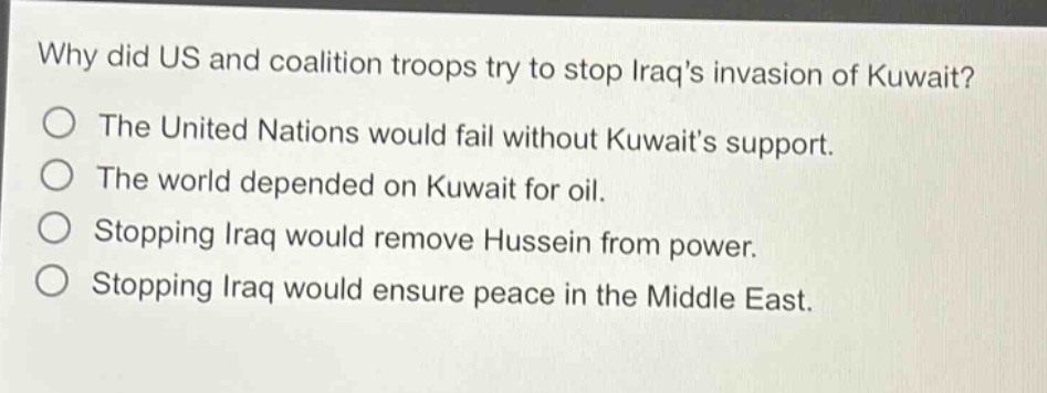 why did us and coalition troops try to stop iraqs invasion of kuwait?\nthe united nations would fail without kuwaits support.\nthe world depended on kuwait for oil.\nstopping iraq would remove hussein from power.\nstopping iraq would ensure peace in the middle east.