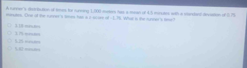 a runners distribution of times for running 1,000 meters has a mean of 4.5 minutes with a standard deviation of 0.75 minutes. one of the runners times has a z - score of - 1.76. what is the runners time?\n3.18 minutes\n3.75 minutes\n5.25 minutes\n5.82 minutes