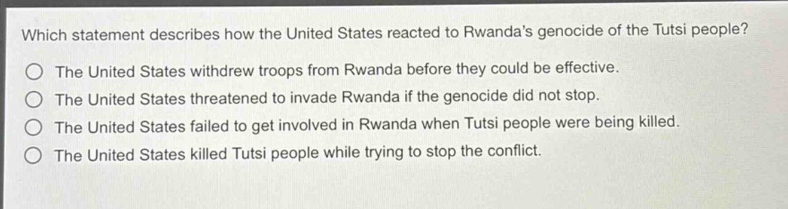 which statement describes how the united states reacted to rwandas genocide of the tutsi people?\nthe united states withdrew troops from rwanda before they could be effective.\nthe united states threatened to invade rwanda if the genocide did not stop.\nthe united states failed to get involved in rwanda when tutsi people were being killed.\nthe united states killed tutsi people while trying to stop the conflict.