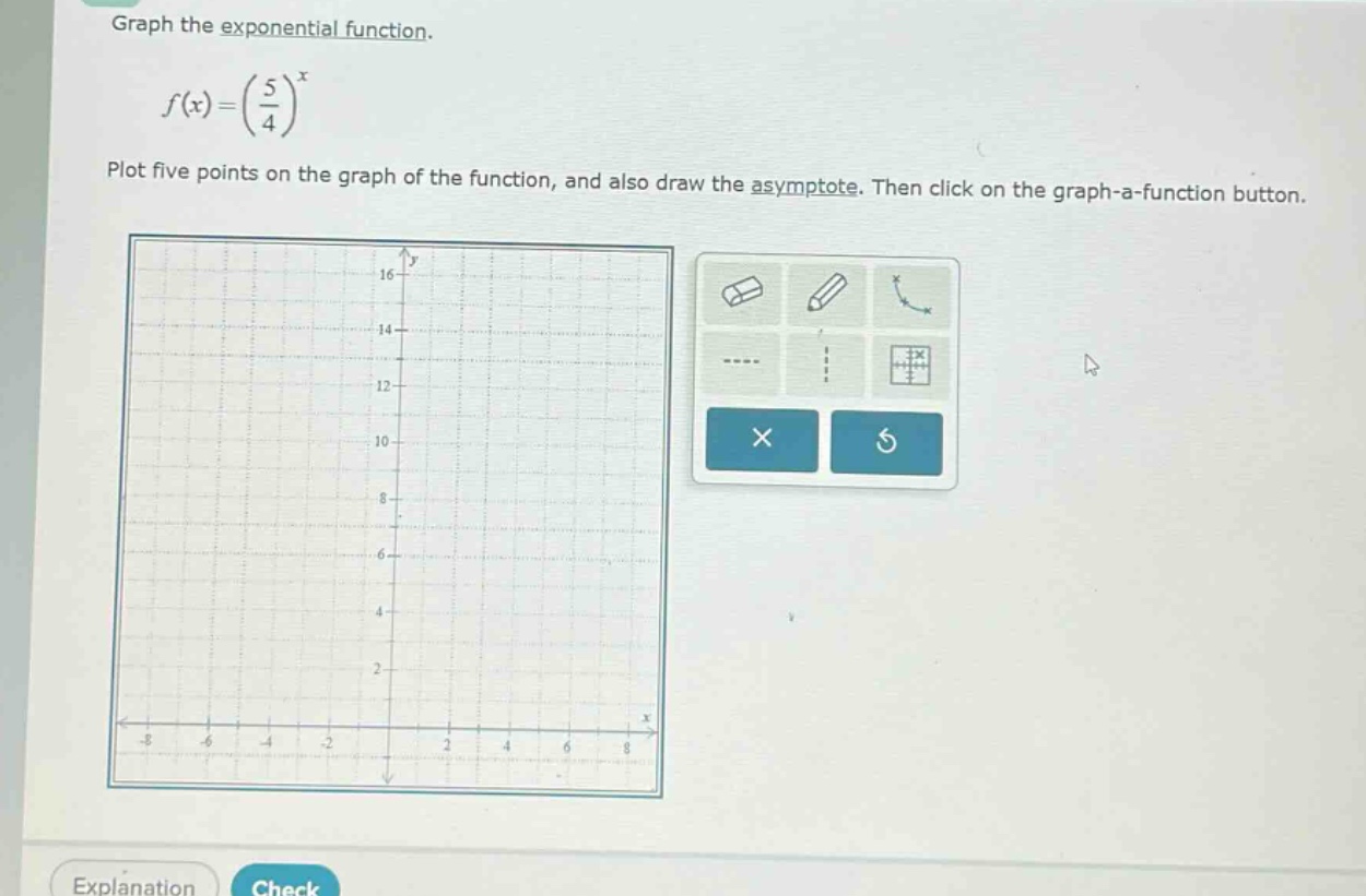 graph the exponential function.\n\n$f(x)=(\\frac{5}{4})^{x}$\n\nplot five points on the graph of the function, and also draw the asymptote. then click on the graph - a - function button.