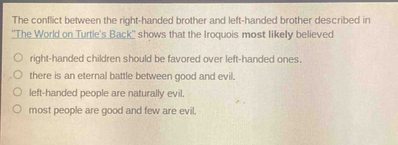 the conflict between the right - handed brother and left - handed brother described in \the world on turtles back\ shows that the iroquois most likely believed\nright - handed children should be favored over left - handed ones.\nthere is an eternal battle between good and evil.\nleft - handed people are naturally evil.\nmost people are good and few are evil.