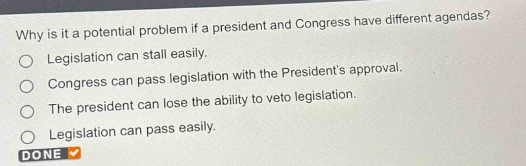 why is it a potential problem if a president and congress have different agendas?\nlegislation can stall easily.\ncongress can pass legislation with the presidents approval.\nthe president can lose the ability to veto legislation.\nlegislation can pass easily.\ndone