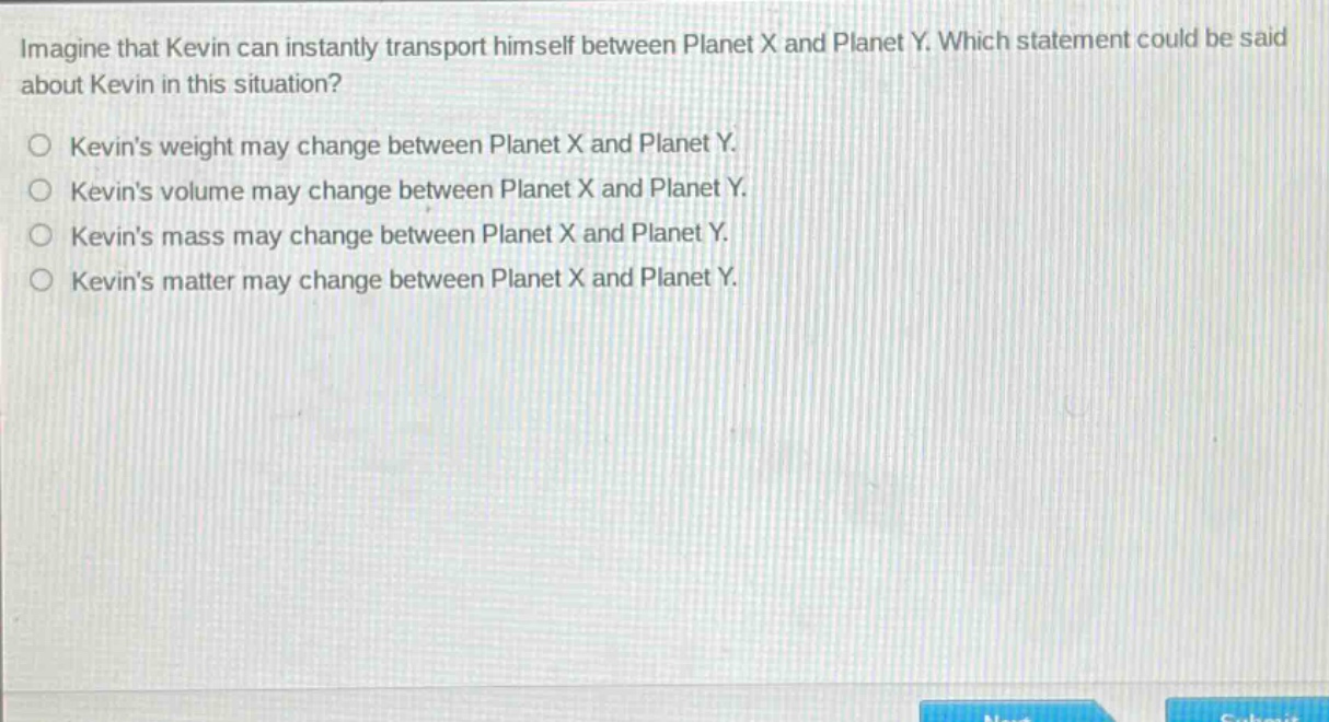 imagine that kevin can instantly transport himself between planet x and planet y. which statement could be said about kevin in this situation?\nkevins weight may change between planet x and planet y.\nkevins volume may change between planet x and planet y.\nkevins mass may change between planet x and planet y.\nkevins matter may change between planet x and planet y.
