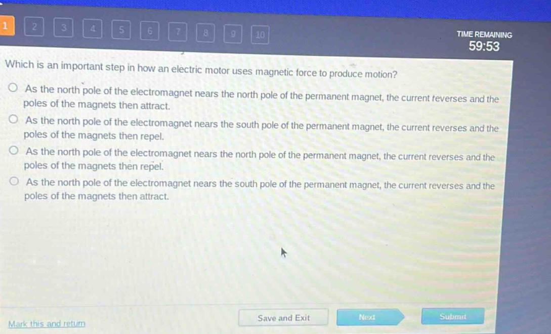 which is an important step in how an electric motor uses magnetic force to produce motion?\nas the north pole of the electromagnet nears the north pole of the permanent magnet, the current reverses and the poles of the magnets then attract.\nas the north pole of the electromagnet nears the south pole of the permanent magnet, the current reverses and the poles of the magnets then repel.\nas the north pole of the electromagnet nears the north pole of the permanent magnet, the current reverses and the poles of the magnets then repel.\nas the north pole of the electromagnet nears the south pole of the permanent magnet, the current reverses and the poles of the magnets then attract.