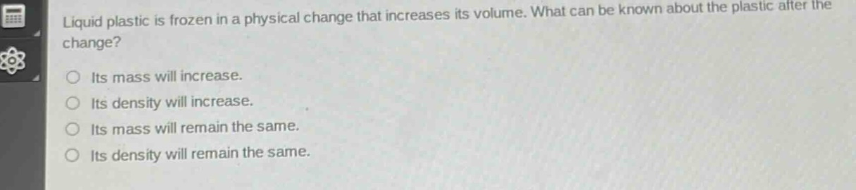 liquid plastic is frozen in a physical change that increases its volume. what can be known about the plastic after the change?\nits mass will increase.\nits density will increase.\nits mass will remain the same.\nits density will remain the same.