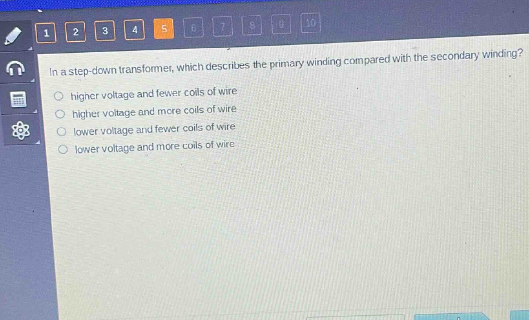 in a step - down transformer, which describes the primary winding compared with the secondary winding?\nhigher voltage and fewer coils of wire\nhigher voltage and more coils of wire\nlower voltage and fewer coils of wire\nlower voltage and more coils of wire