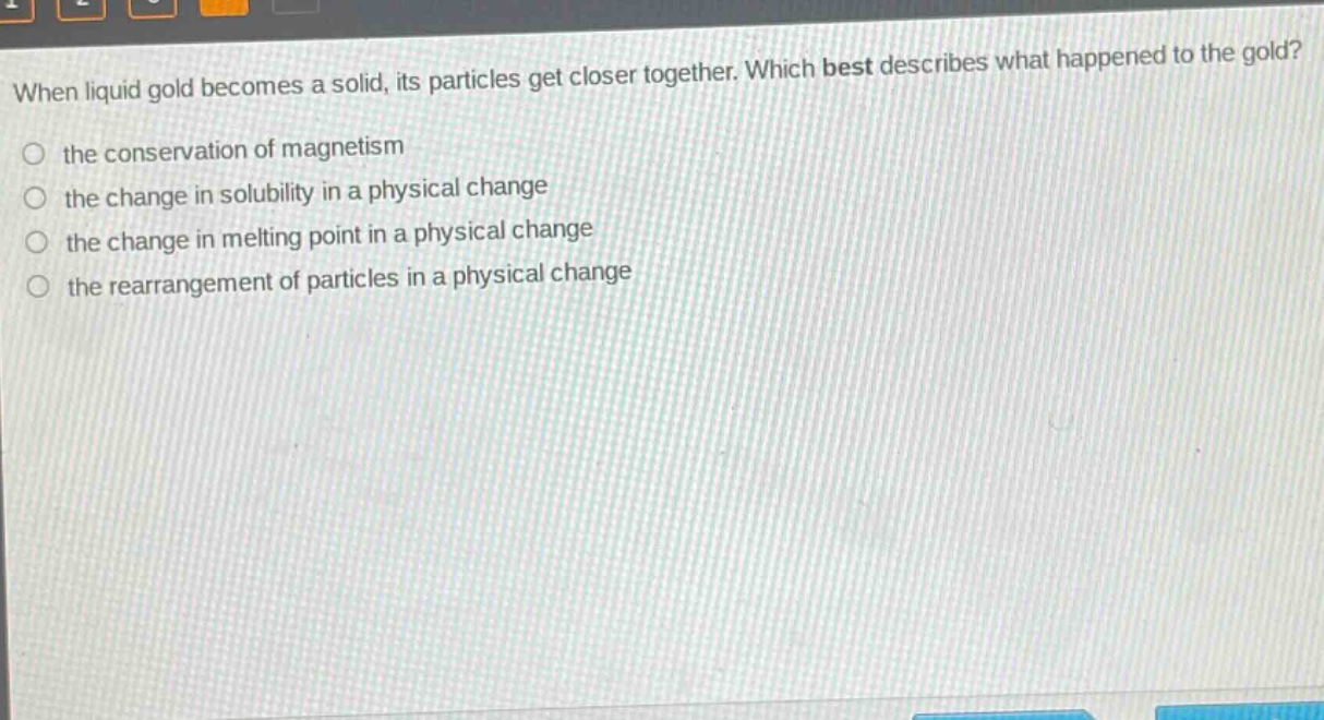 when liquid gold becomes a solid, its particles get closer together. which best describes what happened to the gold?\n○ the conservation of magnetism\n○ the change in solubility in a physical change\n○ the change in melting point in a physical change\n○ the rearrangement of particles in a physical change