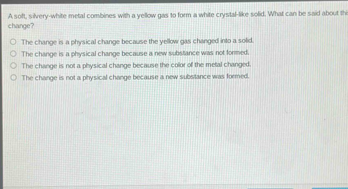 a soft, silvery - white metal combines with a yellow gas to form a white crystal - like solid. what can be said about this change?\nthe change is a physical change because the yellow gas changed into a solid.\nthe change is a physical change because a new substance was not formed.\nthe change is not a physical change because the color of the metal changed.\nthe change is not a physical change because a new substance was formed.