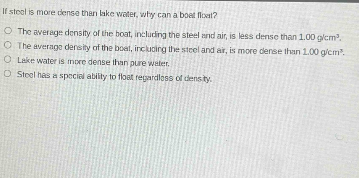 if steel is more dense than lake water, why can a boat float?\nthe average density of the boat, including the steel and air, is less dense than 1.00 g/cm³.\nthe average density of the boat, including the steel and air, is more dense than 1.00 g/cm³.\nlake water is more dense than pure water.\nsteel has a special ability to float regardless of density.