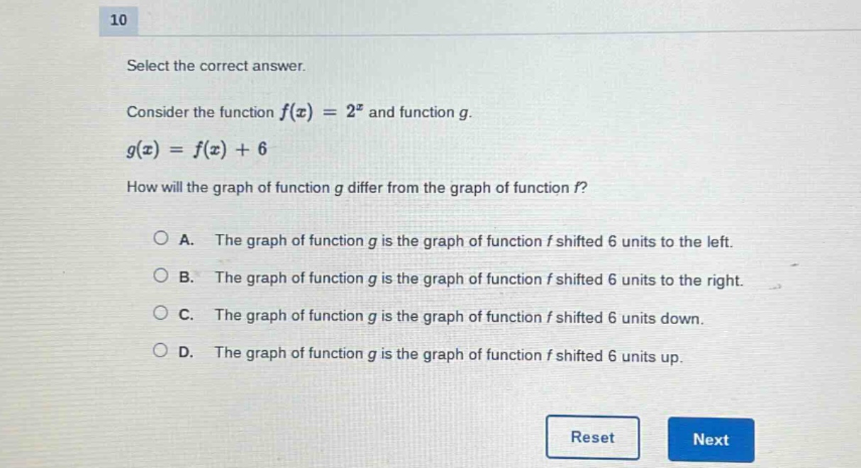 10\nselect the correct answer.\nconsider the function ( f(x)=2^{x} ) and function ( g ).\n( g(x)=f(x)+6 )\nhow will the graph of function ( g ) differ from the graph of function ( f )?\na. the graph of function ( g ) is the graph of function ( f ) shifted 6 units to the left.\nb. the graph of function ( g ) is the graph of function ( f ) shifted 6 units to the right.\nc. the graph of function ( g ) is the graph of function ( f ) shifted 6 units down.\nd. the graph of function ( g ) is the graph of function ( f ) shifted 6 units up.