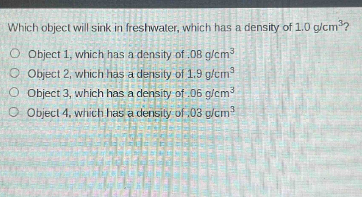which object will sink in freshwater, which has a density of 1.0 g/cm³?\nobject 1, which has a density of.08 g/cm³\nobject 2, which has a density of 1.9 g/cm³\nobject 3, which has a density of.06 g/cm³\nobject 4, which has a density of.03 g/cm³