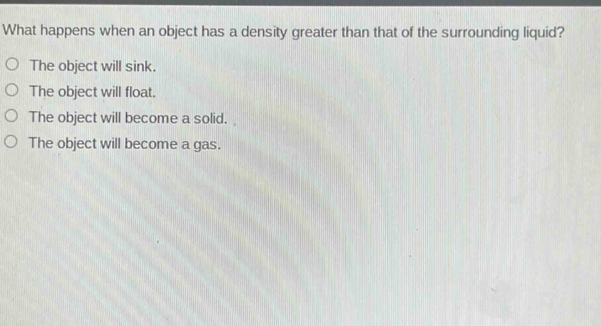 what happens when an object has a density greater than that of the surrounding liquid?\nthe object will sink.\nthe object will float.\nthe object will become a solid.\nthe object will become a gas.