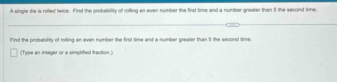 a single die is rolled twice. find the probability of rolling an even number the first time and a number greater than 5 the second time.\nfind the probability of rolling an even number the first time and a number greater than 5 the second time.\n(type an integer or a simplified fraction.)