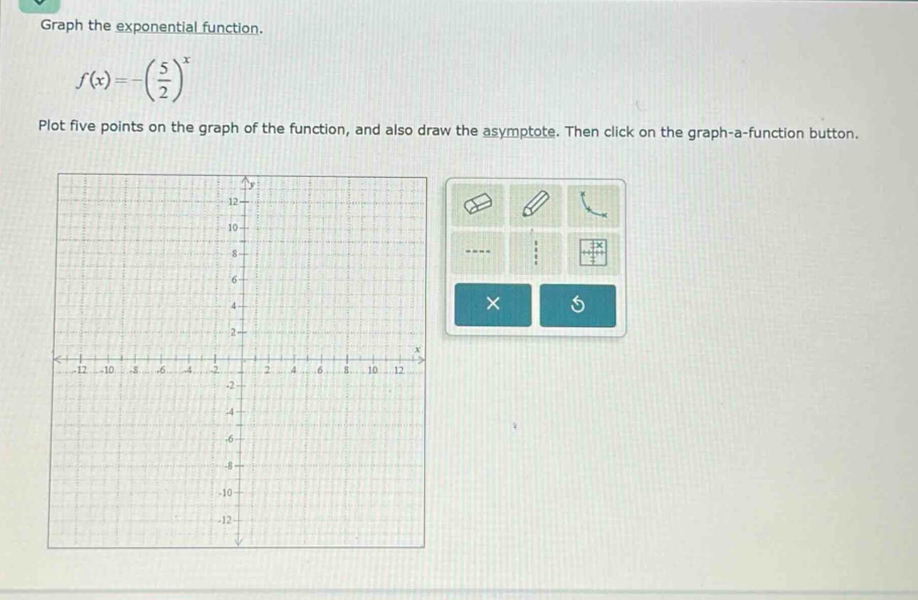 graph the exponential function.\n\n$f(x)=-\\left(\\frac{5}{2}\\right)^{x}$\n\nplot five points on the graph of the function, and also draw the asymptote. then click on the graph - a - function button.