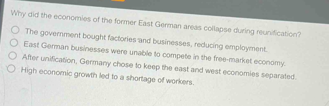 why did the economies of the former east german areas collapse during reunification?\nthe government bought factories and businesses, reducing employment.\neast german businesses were unable to compete in the free - market economy.\nafter unification, germany chose to keep the east and west economies separated.\nhigh economic growth led to a shortage of workers.