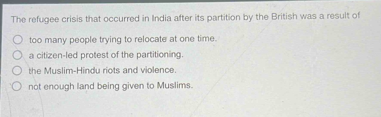 the refugee crisis that occurred in india after its partition by the british was a result of\no too many people trying to relocate at one time.\no a citizen - led protest of the partitioning.\no the muslim - hindu riots and violence.\no not enough land being given to muslims.