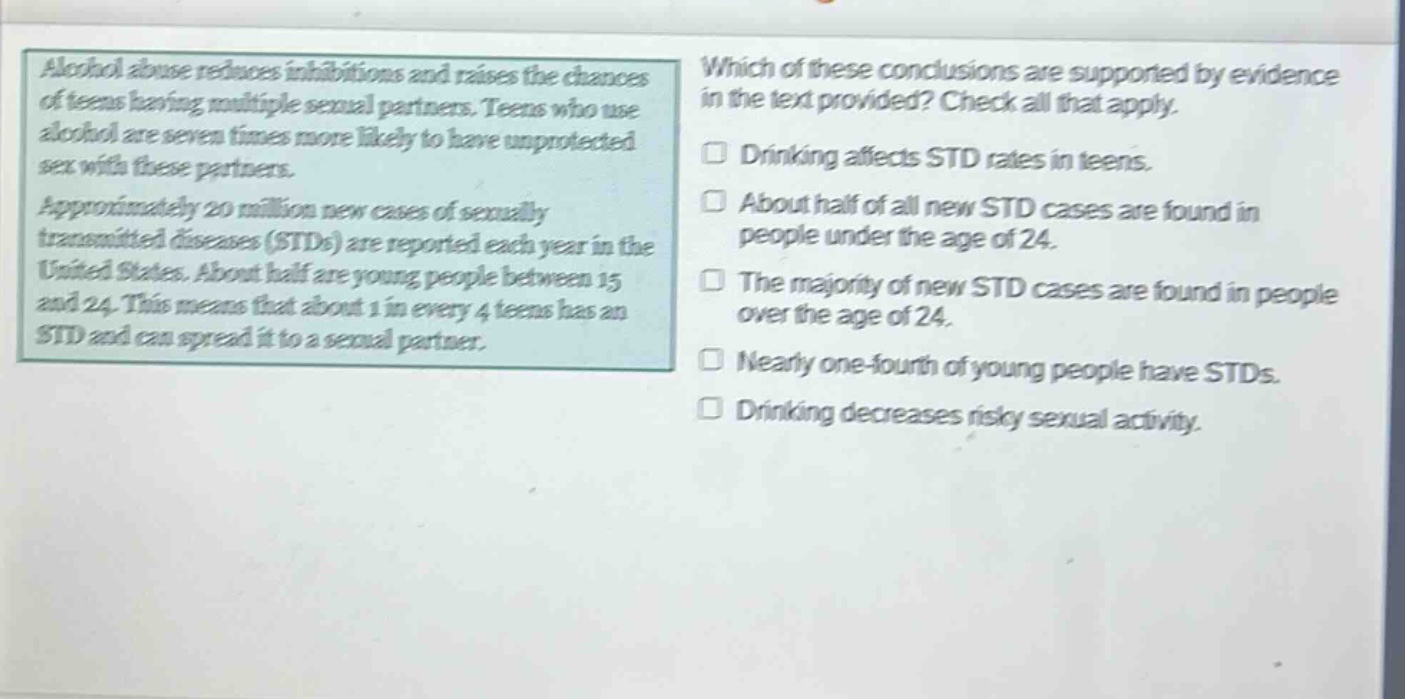 alcohol abuse reduces inhibitions and raises the chances of teens having multiple sexual partners. teens who use alcohol are seven times more likely to have unprotected sex with these partners. approximately 20 million new cases of sexually transmitted diseases (stds) are reported each year in the united states. about half are young people between 15 and 24. this means that about 1 in every 4 teens has an std and can spread it to a sexual partner. which of these conclusions are supported by evidence in the text provided? check all that apply. drinking affects std rates in teens. about half of all new std cases are found in people under the age of 24. the majority of new std cases are found in people over the age of 24. nearly one - fourth of young people have stds. drinking decreases risky sexual activity.
