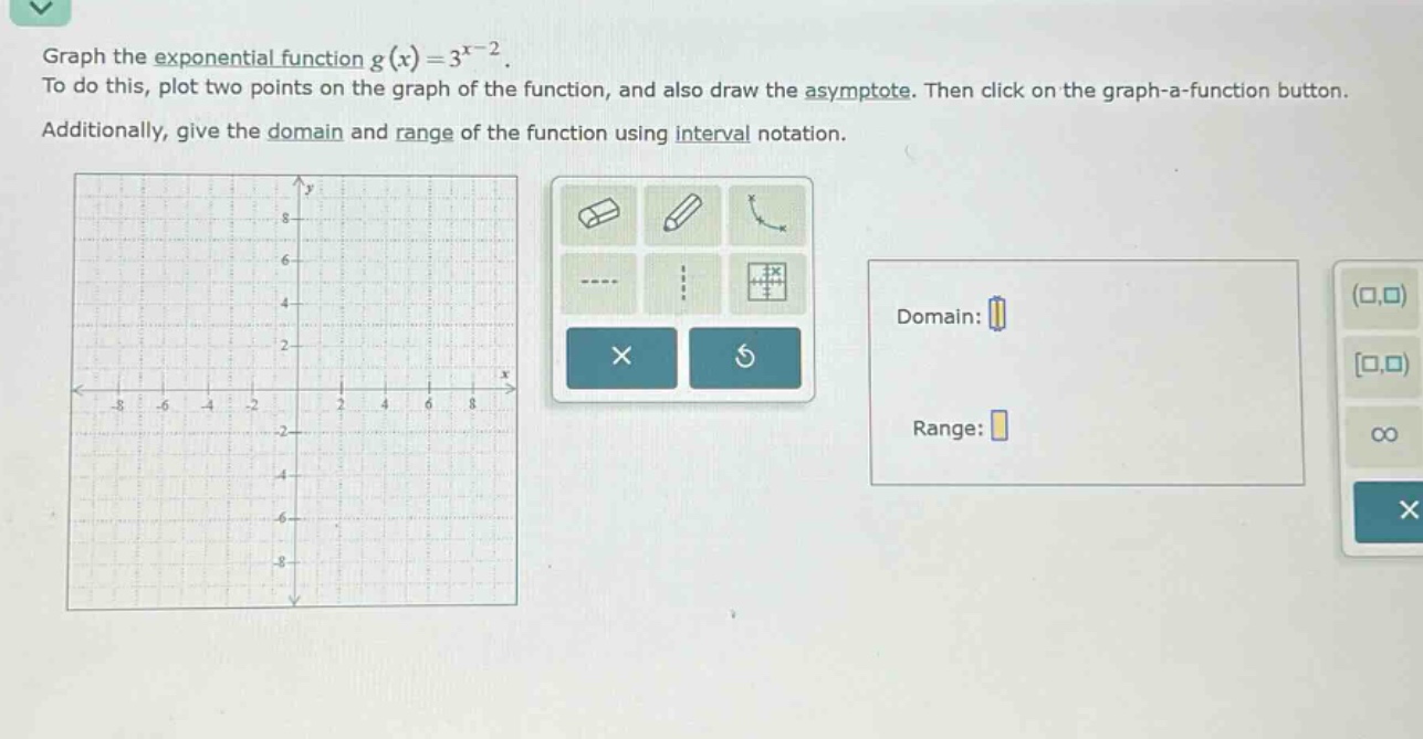 graph the exponential function ( g(x)=3^{x - 2} ).\nto do this, plot two points on the graph of the function, and also draw the asymptote. then click on the graph - a - function button.\nadditionally, give the domain and range of the function using interval notation.\ndomain:\nrange: