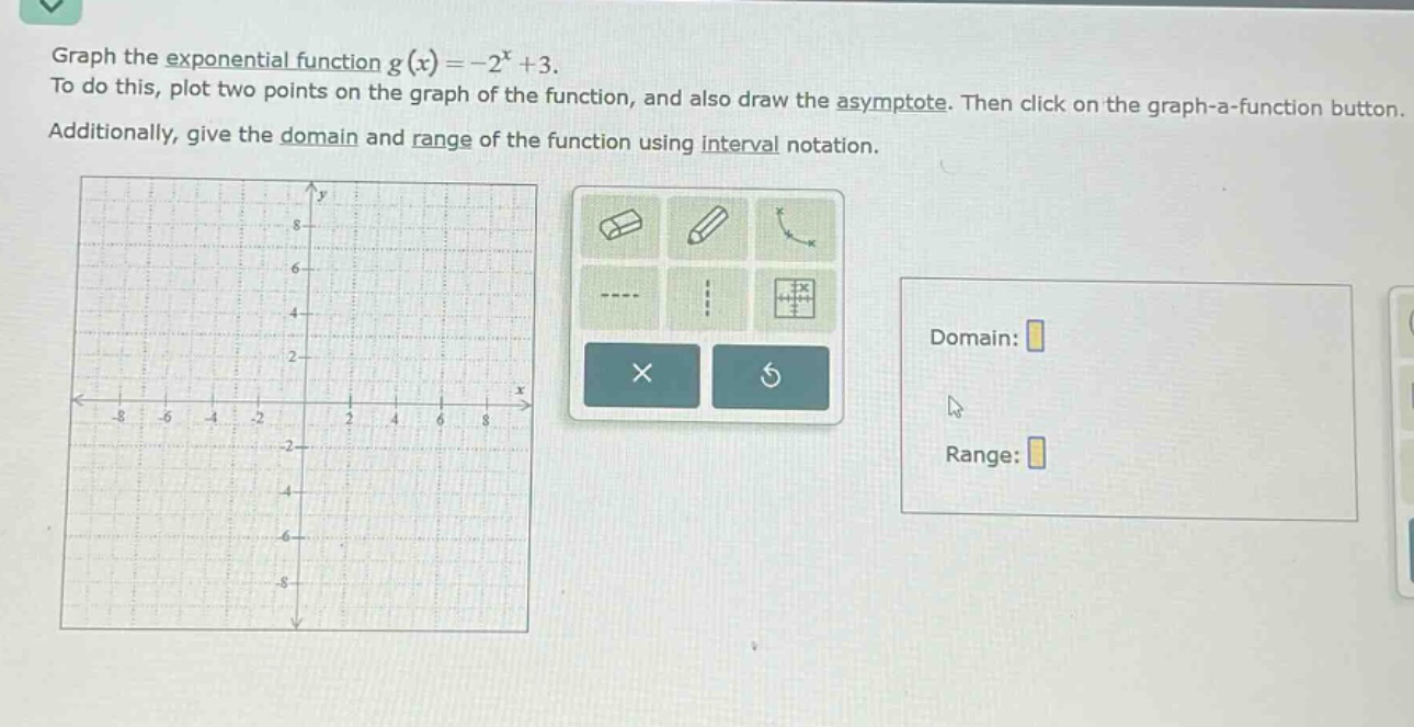 graph the exponential function ( g(x)=-2^{x}+3 ).\nto do this, plot two points on the graph of the function, and also draw the asymptote. then click on the graph - a - function button.\nadditionally, give the domain and range of the function using interval notation.\ndomain:\nrange: