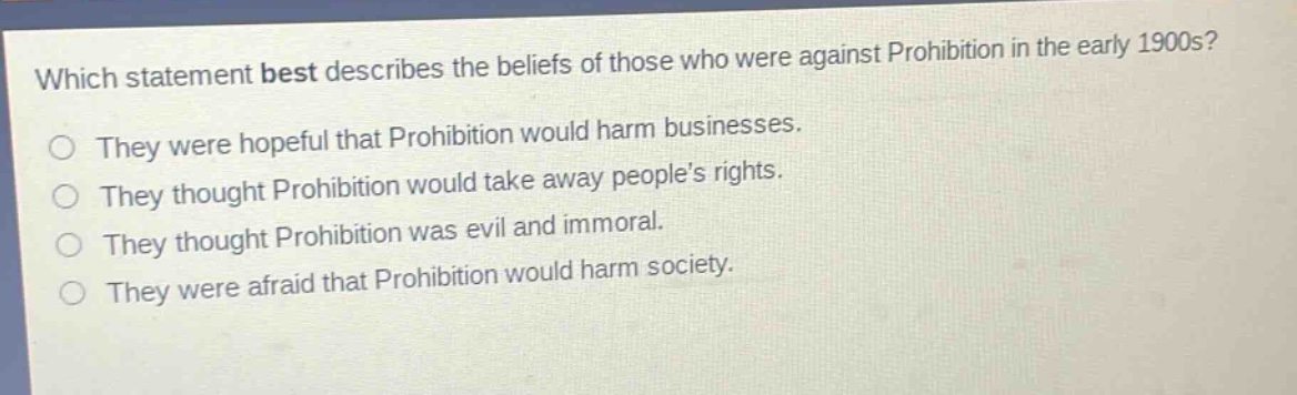 which statement best describes the beliefs of those who were against prohibition in the early 1900s?\nthey were hopeful that prohibition would harm businesses.\nthey thought prohibition would take away peoples rights.\nthey thought prohibition was evil and immoral.\nthey were afraid that prohibition would harm society.