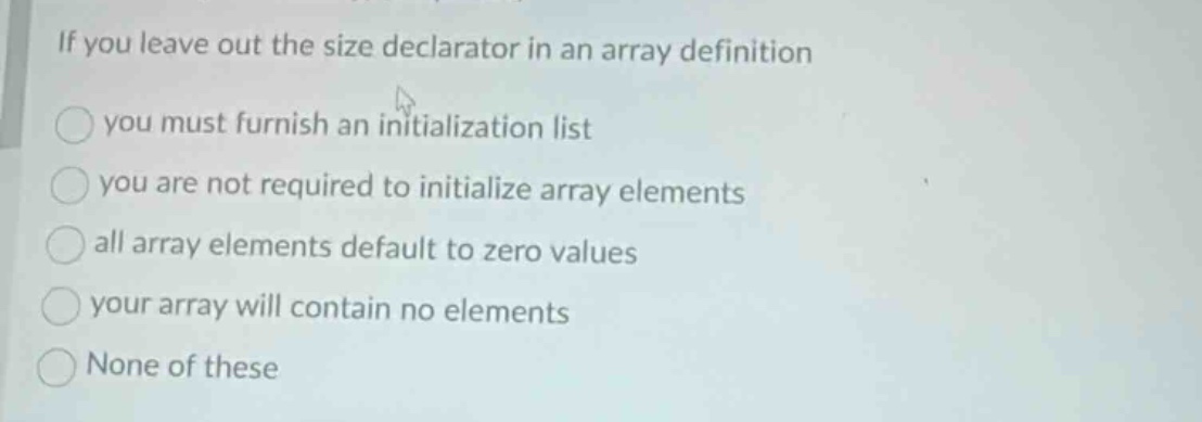 if you leave out the size declarator in an array definition\nyou must furnish an initialization list\nyou are not required to initialize array elements\nall array elements default to zero values\nyour array will contain no elements\nnone of these
