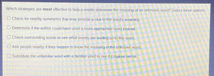 which strategies are most effective to help a reader determine the meaning of an unknown word? select three options.\ncheck for nearby synonyms that may provide a clue to the words meaning.\ndetermine if the author could have used a more appropriate word instead.\ncheck surrounding words to see what events are leading up to this word.\nask people nearby if they happen to know the meaning of the unknown word.\nsubstitute the unfamiliar word with a familiar word to see if it makes sense.