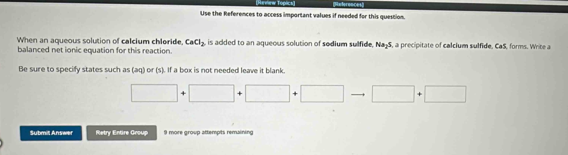 use the references to access important values if needed for this question.\nwhen an aqueous solution of calcium chloride, cacl₂, is added to an aqueous solution of sodium sulfide, na₂s, a precipitate of calcium sulfide, cas, forms. write a balanced net ionic equation for this reaction.\nbe sure to specify states such as (aq) or (s). if a box is not needed leave it blank.\nsubmit answer retry entire group 9 more group attempts remaining