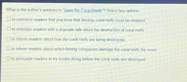 what is the authors purpose in \save the coral reefs\? select two options.\n□ to convince readers that practices that destroy coral reefs must be stopped\n□ to entertain readers with a dramatic tale about the destruction of coral reefs\n□ to inform readers about how the coral reefs are being destroyed\n□ to inform readers about which fishing companies damage the coral reefs the most\n□ to persuade readers to try scuba diving before the coral reefs are destroyed