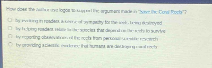 how does the author use logos to support the argument made in save the coral reefs?\nby evoking in readers a sense of sympathy for the reefs being destroyed\nby helping readers relate to the species that depend on the reefs to survive\nby reporting observations of the reefs from personal scientific research\nby providing scientific evidence that humans are destroying coral reefs