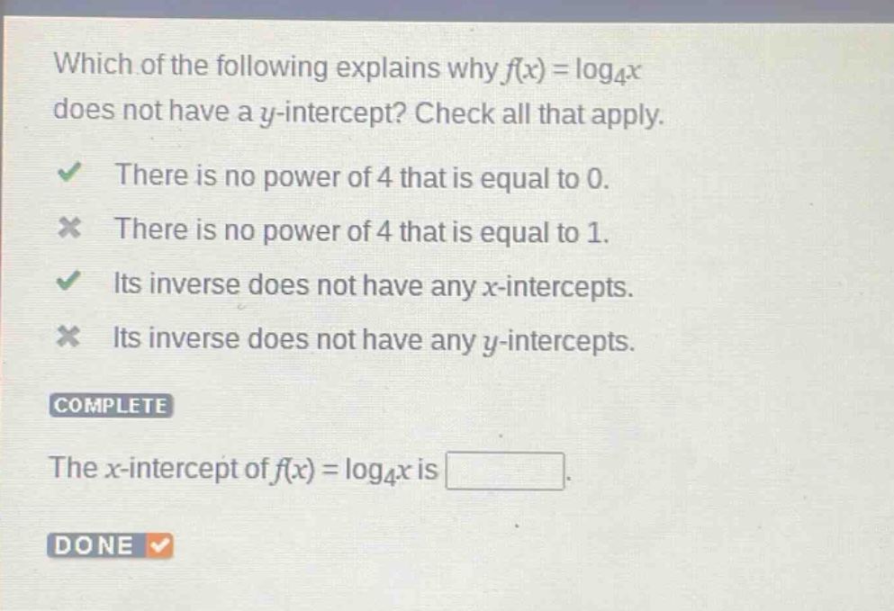 which of the following explains why ( f(x)=log _{4} x ) does not have a ( y )-intercept? check all that apply. there is no power of 4 that is equal to 0. there is no power of 4 that is equal to 1. its inverse does not have any ( x )-intercepts. its inverse does not have any ( y )-intercepts. complete the ( x )-intercept of ( f(x)=log _{4} x ) is