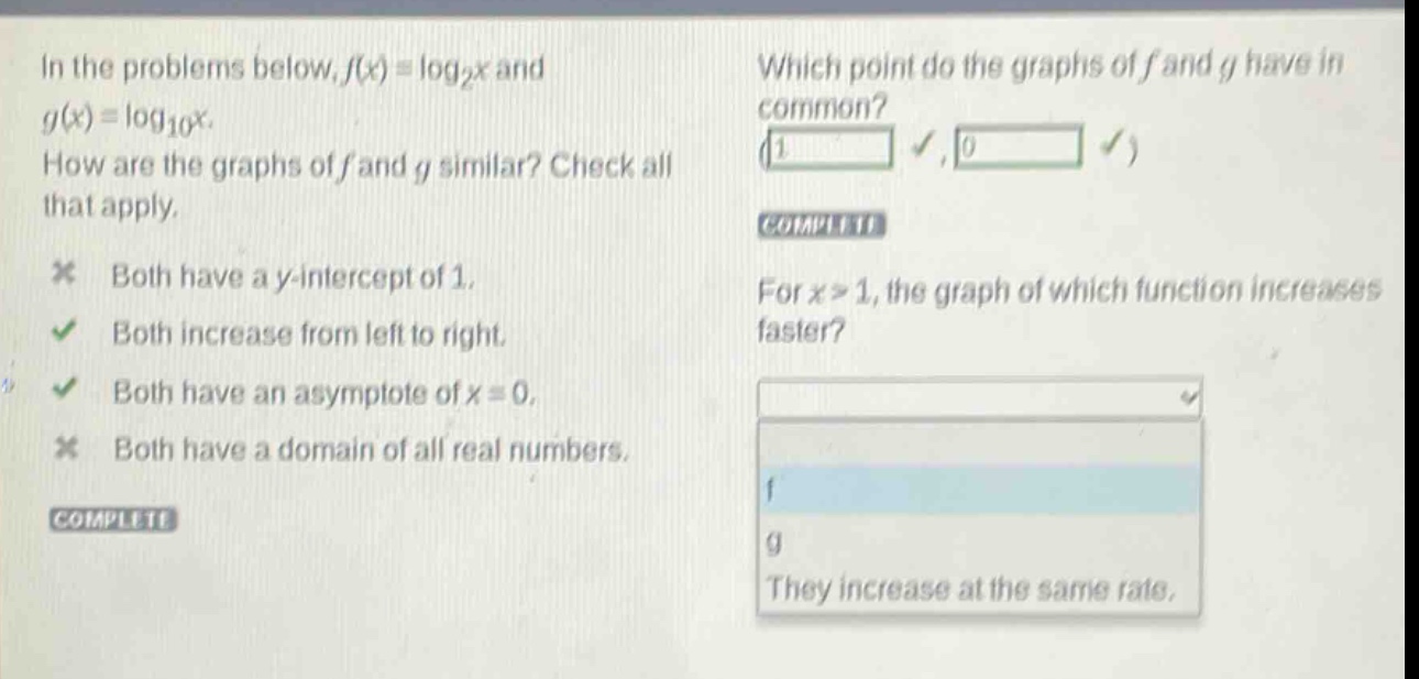 in the problems below, ( f(x)=log _{2} x ) and ( g(x)=log _{10} x ).\nhow are the graphs of ( f ) and ( g ) similar? check all that apply.\nboth have a ( y )-intercept of 1.\nboth increase from left to right.\nboth have an asymptote of ( x = 0 ).\nboth have a domain of all real numbers.\nwhich point do the graphs of ( f ) and ( g ) have in common?\nfor ( x>1 ), the graph of which function increases faster?