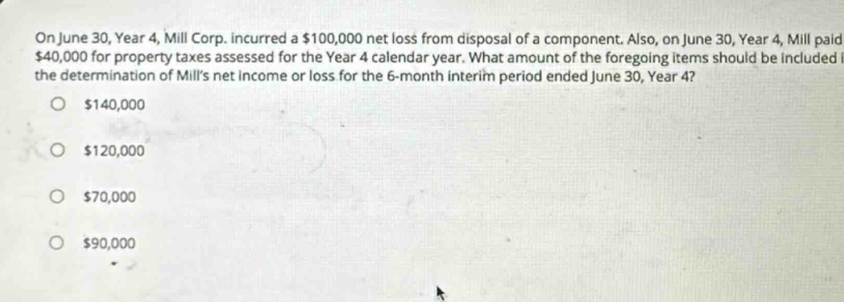 on june 30, year 4, mill corp. incurred a $100,000 net loss from disposal of a component. also, on june 30, year 4, mill paid $40,000 for property taxes assessed for the year 4 calendar year. what amount of the foregoing items should be included in the determination of mills net income or loss for the 6 - month interim period ended june 30, year 4? $140,000 $120,000 $70,000 $90,000