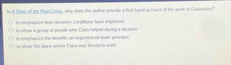 in a story of the red cross, why does the author provide a first - hand account of the work in galveston?\n○ to emphasize how recovery conditions have improved\n○ to show a group of people who clara helped during a disaster\n○ to emphasize the benefits an experienced team provides\n○ to show the place where clara was forced to work