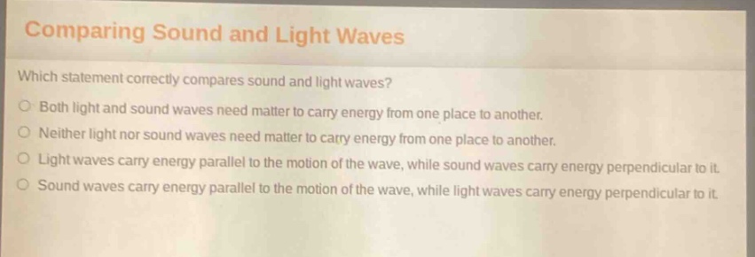 comparing sound and light waves\nwhich statement correctly compares sound and light waves?\nboth light and sound waves need matter to carry energy from one place to another.\nneither light nor sound waves need matter to carry energy from one place to another.\nlight waves carry energy parallel to the motion of the wave, while sound waves carry energy perpendicular to it.\nsound waves carry energy parallel to the motion of the wave, while light waves carry energy perpendicular to it.