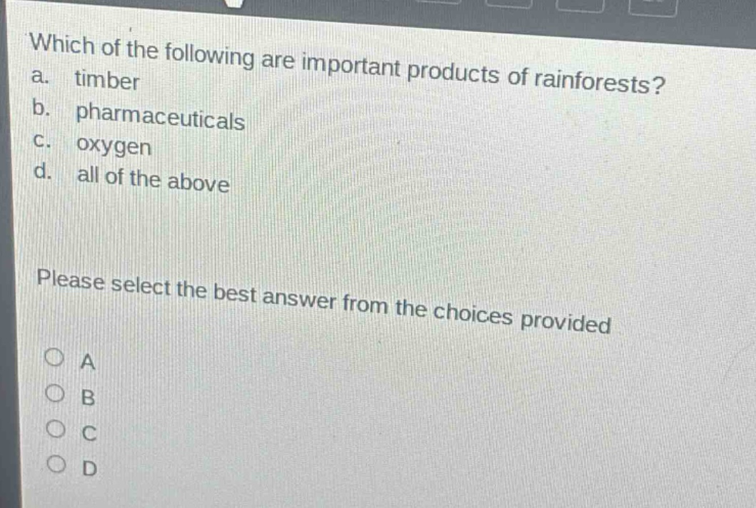 which of the following are important products of rainforests?\na. timber\nb. pharmaceuticals\nc. oxygen\nd. all of the above\nplease select the best answer from the choices provided\na\nb\nc\nd