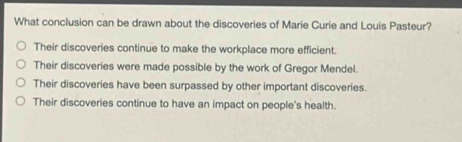 what conclusion can be drawn about the discoveries of marie curie and louis pasteur? their discoveries continue to make the workplace more efficient. their discoveries were made possible by the work of gregor mendel. their discoveries have been surpassed by other important discoveries. their discoveries continue to have an impact on peoples health.