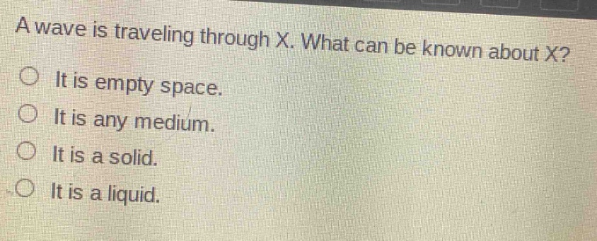 a wave is traveling through x. what can be known about x?\nit is empty space.\nit is any medium.\nit is a solid.\nit is a liquid.