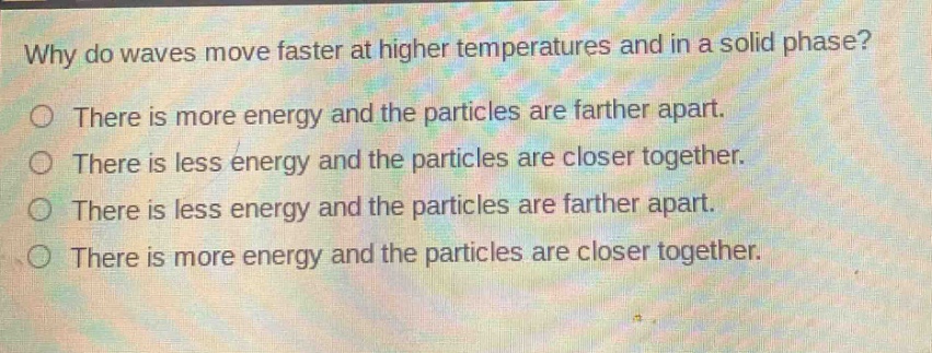 why do waves move faster at higher temperatures and in a solid phase?\nthere is more energy and the particles are farther apart.\nthere is less energy and the particles are closer together.\nthere is less energy and the particles are farther apart.\nthere is more energy and the particles are closer together.