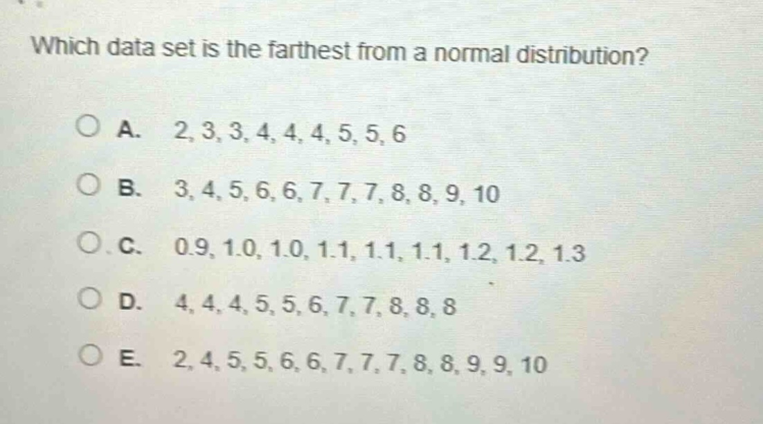 which data set is the farthest from a normal distribution?\n\na. 2,3,3,4,4,4,5,5,6\n\nb. 3,4,5,6,6,7,7,7,8,8,9,10\n\nc. 0.9,1.0,1.0,1.1,1.1,1.1,1.2,1.2,1.3\n\nd. 4,4,4,5,5,6,7,7,8,8,8\n\ne. 2,4,5,5,6,6,7,7,7,8,8,9,9,10