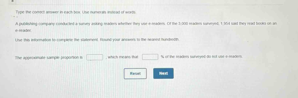 type the correct answer in each box. use numerals instead of words.\na publishing company conducted a survey asking readers whether they use e - readers. of the 3,000 readers surveyed, 1,954 said they read books on an e - reader.\nuse this information to complete the statement. round your answers to the nearest hundredth.\nthe approximate sample proportion is \n, which means that \n% of the readers surveyed do not use e - readers.