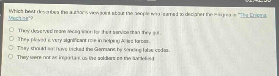 which best describes the authors viewpoint about the people who learned to decipher the enigma in \the enigma machine\?\nthey deserved more recognition for their service than they got.\nthey played a very significant role in helping allied forces.\nthey should not have tricked the germans by sending false codes.\nthey were not as important as the soldiers on the battlefield.