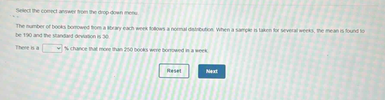 select the correct answer from the drop - down menu.\nthe number of books borrowed from a library each week follows a normal distribution. when a sample is taken for several weeks, the mean is found to be 190 and the standard deviation is 30.\nthere is a % chance that more than 250 books were borrowed in a week.