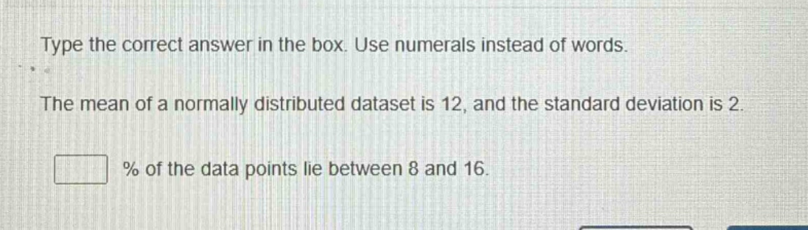 type the correct answer in the box. use numerals instead of words.\nthe mean of a normally distributed dataset is 12, and the standard deviation is 2.\n% of the data points lie between 8 and 16.