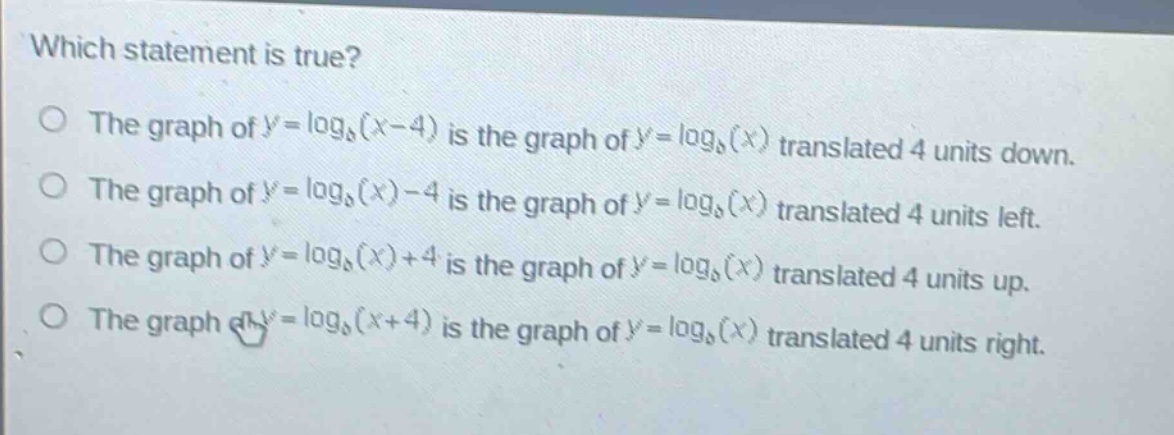 which statement is true?\nthe graph of ( y = log_{b}(x - 4) ) is the graph of ( y = log_{b}(x) ) translated 4 units down.\nthe graph of ( y = log_{b}(x) - 4 ) is the graph of ( y = log_{b}(x) ) translated 4 units left.\nthe graph of ( y = log_{b}(x) + 4 ) is the graph of ( y = log_{b}(x) ) translated 4 units up.\nthe graph of ( y = log_{b}(x + 4) ) is the graph of ( y = log_{b}(x) ) translated 4 units right.