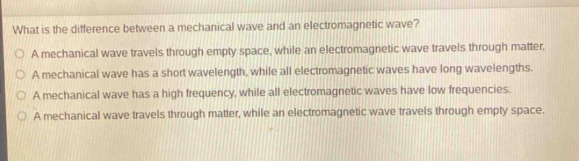 what is the difference between a mechanical wave and an electromagnetic wave?\na mechanical wave travels through empty space, while an electromagnetic wave travels through matter.\na mechanical wave has a short wavelength, while all electromagnetic waves have long wavelengths.\na mechanical wave has a high frequency, while all electromagnetic waves have low frequencies.\na mechanical wave travels through matter, while an electromagnetic wave travels through empty space.
