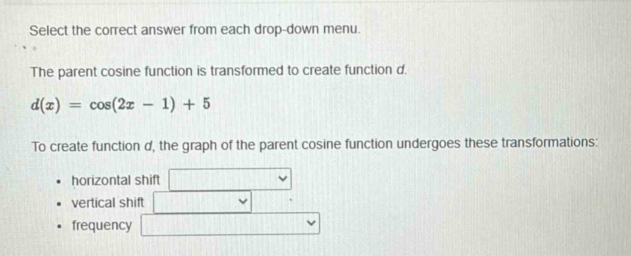 select the correct answer from each drop - down menu.\nthe parent cosine function is transformed to create function d.\nd(x)=cos(2x - 1)+5\nto create function d, the graph of the parent cosine function undergoes these transformations:\n• horizontal shift\n• vertical shift\n• frequency