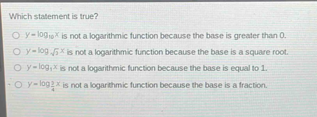 which statement is true?\n$y = \\log_{10}x$ is not a logarithmic function because the base is greater than 0.\n$y = \\log_{\\sqrt{3}}x$ is not a logarithmic function because the base is a square root.\n$y = \\log_{1}x$ is not a logarithmic function because the base is equal to 1.\n$y = \\log_{\\frac{3}{4}}x$ is not a logarithmic function because the base is a fraction.