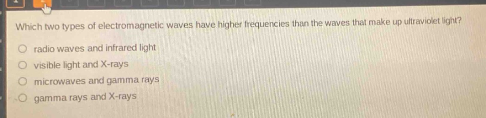 which two types of electromagnetic waves have higher frequencies than the waves that make up ultraviolet light?\nradio waves and infrared light\nvisible light and x - rays\nmicrowaves and gamma rays\ngamma rays and x - rays
