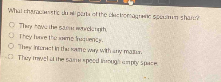 what characteristic do all parts of the electromagnetic spectrum share?\nthey have the same wavelength.\nthey have the same frequency.\nthey interact in the same way with any matter.\nthey travel at the same speed through empty space.
